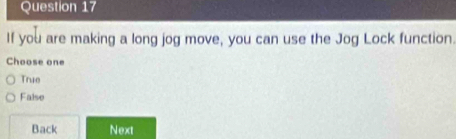 If you are making a long jog move, you can use the Jog Lock function.
Choose one
True
False
Back Next