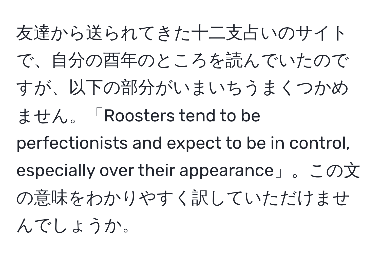 友達から送られてきた十二支占いのサイトで、自分の酉年のところを読んでいたのですが、以下の部分がいまいちうまくつかめません。「Roosters tend to be perfectionists and expect to be in control, especially over their appearance」。この文の意味をわかりやすく訳していただけませんでしょうか。