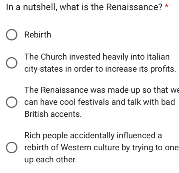 In a nutshell, what is the Renaissance? *
Rebirth
The Church invested heavily into Italian
city-states in order to increase its profits.
The Renaissance was made up so that we
can have cool festivals and talk with bad
British accents.
Rich people accidentally influenced a
rebirth of Western culture by trying to one
up each other.