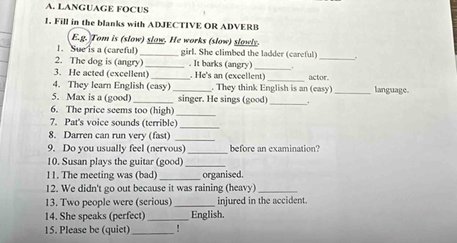 LANGUAGE FOCUS 
1. Fill in the blanks with ADJECTIVE OR ADVERB 
E.g. Tom is (slow) slow. He works (slow) slowly. 
1. Sue is a (careful) _girl. She climbed the ladder (careful) 
2. The dog is (angry) _. It barks (angry) _._ 
_ 
3. He acted (excellent) _. He's an (excellent) actor. 
4. They learn English (casy) _. They think English is an (easy) _language. 
_ 
5. Max is a (good) _singer. He sings (good) . 
6. The price seems too (high) 
_ 
7. Pat's voice sounds (terrible)_ 
8. Darren can run very (fast)_ 
9. Do you usually feel (nervous) _before an examination? 
10. Susan plays the guitar (good)_ 
11. The meeting was (bad) _organised. 
12. We didn't go out because it was raining (heavy)_ 
13. Two people were (serious) _injured in the accident. 
14. She speaks (perfect)_ English. 
15. Please be (quiet)_ !