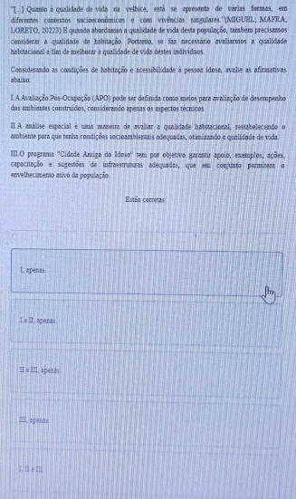 ''[-] Quanto à qualidade de vida na velhice, está se apresenta de várias formas, em
diferentes contextos socioeconômicos e com vivências síngulares.''(MIGUEL; MAFRA,
LORETO, 20223) E quando aburdamos a qualidade de vida desta população, também precisamos
considerar a qualidade de habitação. Portanto, se faz necessário avaliarmos a qualidade
habitacional a fim de melhorar a qualidade de vída destes individuos
Considerando as condições de habitação e acessibilidade à pessoa ídosa, avalie as afirmativas
abaixo:
I.A Avaliação Pos-Ocupação (APO) pode ser definida como meios para avaliação de desempenho
dos ambientes construdos, considerando apenas os aspectos técnicos
IA análise espacial é uma maneira de avaliar a qualidade habitacional, restabelecendo o
ambiente para que tenha condições socioambientais adequadas, otimizando a qualidade de vida.
III.O programa ''Cidade Amiga do Idoso'' tem por objetivo garantir apoio, exemplos, ações.
capacitação e sugestões de infraestruturas adequadas, que em conjunto permitem o
envelhecimento ativo da população.
Estso carretes
L. apenas
Ther
I e II. apanas
II e III, apena:
spents
2, 11+1=1