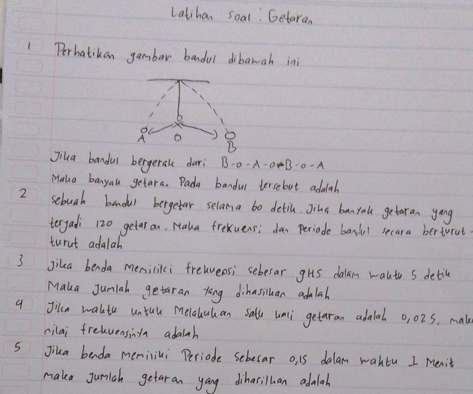 Latihan soal: Getaran 
1Perhatikan gambar bandul dibawah inj 
o
A o b
B 
Jiua bandul bergerall dari B-0-A-0-B-0-A
Maka banyal getaran Pada bandul tersebut adaab 
2 sebuah bandul bergetar selama bo detih Jina banyal getaran yang 
teryadi 120 getar an, Maka frekuens; dan periode bandul secara berturut 
turut adalah 
3 Jika benda meniliki freuvensi sebesar ghs dalan wautu 5 detil 
Maka Jumlah getaran yong dihasiluan adalah 
a Jila wakte untul melaluhan Salu unli getaran adalah 0, 02S. mak 
cilai frehvensina adalah 
S Jika benda memilini Periode sebesar o, 15 dalam wahtu I Menit 
maka Juniah getaran yang dihasilhan adalah