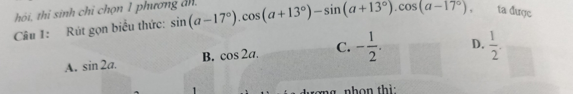 hỏi, thi sinh chỉ chọn 1 phương an. sin (a-17°). cos (a+13°)-sin (a+13°). cos (a-17°), ta được
Câu 1: Rút gọn biểu thức:
C.
B. cos 2a. D.  1/2 .
A. sin 2a. - 1/2 . 
ng nhon th ì