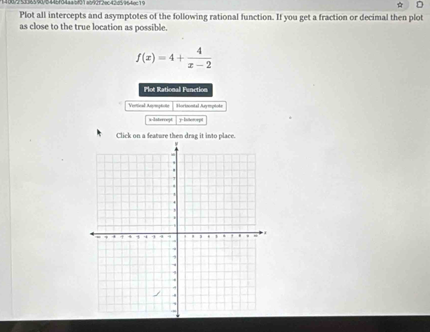 1400/25336590/844bf04aabf01ab92f2ec42d5964ec19 a 
Plot all intercepts and asymptotes of the following rational function. If you get a fraction or decimal then plot 
as close to the true location as possible.
f(x)=4+ 4/x-2 
Plot Rational Function 
Vertical Asymptote Horizontal Asymptote 
x-Intercept y-Intercept 
Click on a feature then drag it into place.