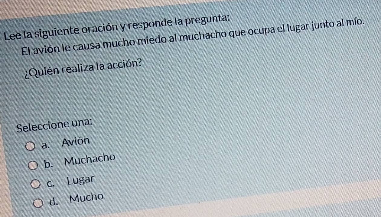 Lee la siguiente oración y responde la pregunta:
El avión le causa mucho miedo al muchacho que ocupa el lugar junto al mío.
¿Quién realiza la acción?
Seleccione una:
a. Avión
b. Muchacho
c. Lugar
d. Mucho