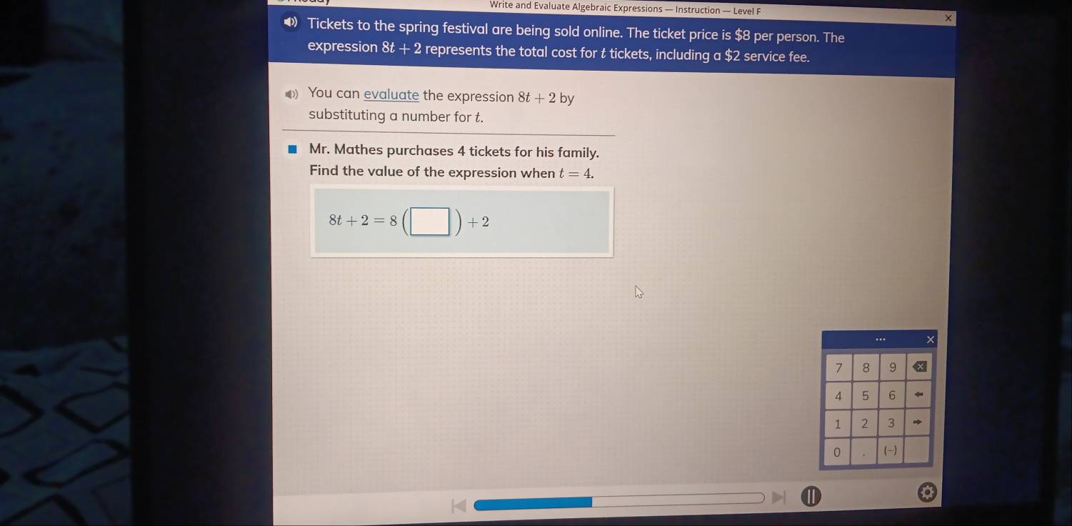 Write and Evaluate Algebraic Expressions — Instruction — Level F 
X 
◆ Tickets to the spring festival are being sold online. The ticket price is $8 per person. The 
expression 8t + 2 represents the total cost for t tickets, including a $2 service fee. 
You can evaluate the expression 8t+2by
substituting a number for t. 
Mr. Mathes purchases 4 tickets for his family. 
Find the value of the expression when t=4.
8t+2=8(□ )+2