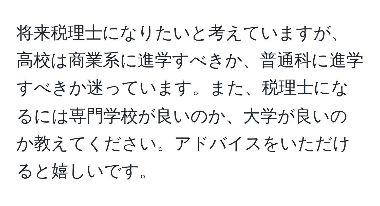 将来税理士になりたいと考えていますが、高校は商業系に進学すべきか、普通科に進学すべきか迷っています。また、税理士になるには専門学校が良いのか、大学が良いのか教えてください。アドバイスをいただけると嬉しいです。