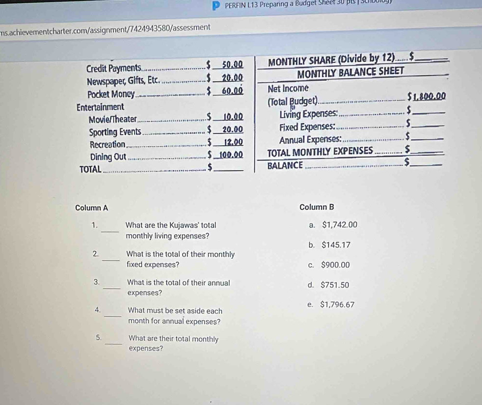 PERFIN L13 Preparing a Budget Sheet 30 pis | Schboloy
ms.achievementcharter.com/assignment/7424943580/assessment
Column A Column B
_
1. What are the Kujawas' total a. $1,742.00
monthly living expenses?
b. $145.17
_
2. What is the total of their monthly
fixed expenses? c. $900.00
3. _What is the total of their annual d. $751.50
expenses?
e. $1,796.67
_
4. What must be set aside each
month for annual expenses?
_
5. What are their total monthly
expenses?