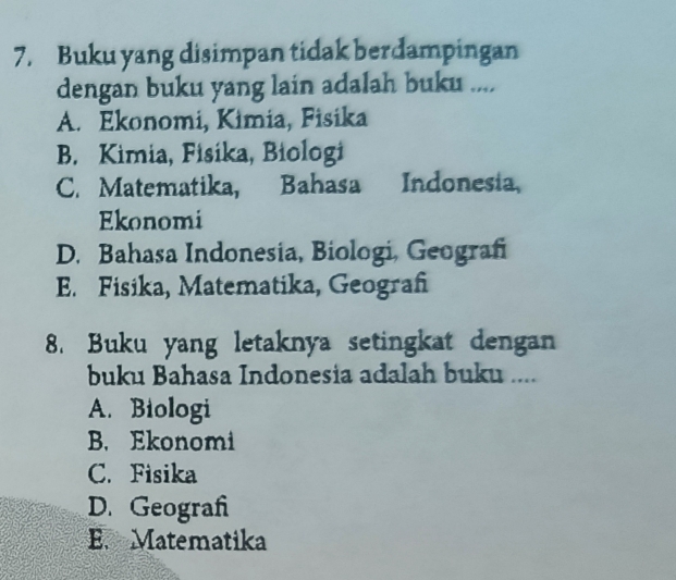 Buku yang disimpan tidak berdampingan
dengan buku yang lain adalah buku ....
A. Ekonomi, Kimia, Fisika
B. Kimia, Fisika, Biologi
C. Matematika, Bahasa Indonesia.
Ekonomi
D. Bahasa Indonesia, Biologi, Geografi
E. Fisika, Matematika, Geograf
8. Buku yang letaknya setingkat dengan
buku Bahasa Indonesia adalah buku ....
A. Biologi
B. Ekonomi
C. Fisika
D. Geograh
E. Matematika