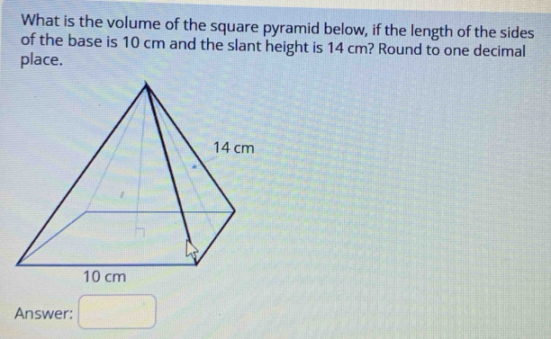 What is the volume of the square pyramid below, if the length of the sides 
of the base is 10 cm and the slant height is 14 cm? Round to one decimal 
place. 
Answer: □