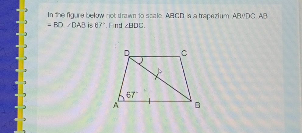 In the figure below not drawn to scale, ABCD is a trapezium. AB//DC. AB
=BD.∠ DAB is 67°. Find ∠ BDC.