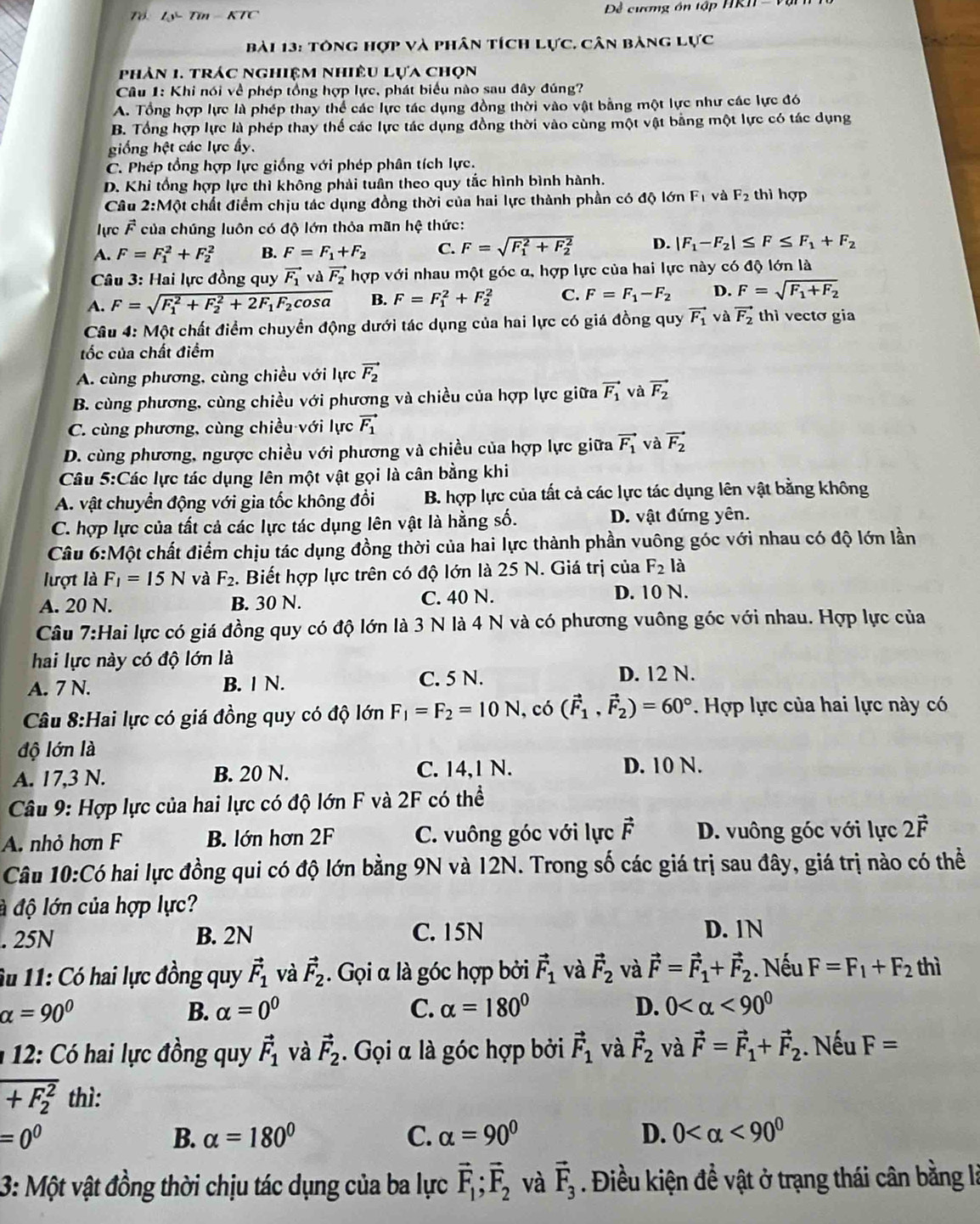 Tỷ- Tín - KTC  Đề cương ôn tập HRII  - V
Bài 13: tông hợp và phân tích Lực. Cân bảng lực
phản 1. trác nghiệm nhiêu lựa chọn
Câu 1: Khi nói về phép tổng hợp lực, phát biểu nào sau đây đúng?
A. Tổng hợp lực là phép thay thể các lực tác dụng đồng thời vào vật bằng một lực như các lực đó
B. Tổng hợp lực là phép thay thế các lực tác dụng đồng thời vào cùng một vật bằng một lực có tác dụng
giống hệt các lực ấy.
C. Phép tổng hợp lực giống với phép phân tích lực.
D. Khi tổng hợp lực thì không phải tuần theo quy tắc hình bình hành. thì hợp
Câu 2:Một chất điểm chịu tác dụng đồng thời của hai lực thành phần có độ lớn F_1 và F_2
lực F của chúng luôn có độ lớn thỏa mãn hệ thức:
A. F=F_1^(2+F_2^2 B. F=F_1)+F_2 C. F=sqrt (F_1)^2+F_2^2 D. |F_1-F_2|≤ F≤ F_1+F_2
* Câu 3: Hai lực đồng quy vector F_1 và vector F_2 hợp với nhau một góc α, hợp lực của hai lực này có độ lớn là
A. F=sqrt (F_1)^2+F_2^(2+2F_1)F_2cos alpha  B. F=F_1^(2+F_2^2 C. F=F_1)-F_2 D. F=sqrt(F_1)+F_2
Câu 4: Một chất điểm chuyển động dưới tác dụng của hai lực có giá đồng quy vector F_1 và vector F_2 thì vectơ gia
tốc của chất điểm
A. cùng phương, cùng chiều với lực vector F_2
B. cùng phương, cùng chiều với phương và chiều của hợp lực giữa vector F_1 và vector F_2
C. cùng phương, cùng chiều với lực vector F_1
D. cùng phương, ngược chiều với phương và chiều của hợp lực giữa vector F_1 và vector F_2
Câu 5:Các lực tác dụng lên một vật gọi là cân bằng khi
A. vật chuyển động với gia tốc không đổi B. hợp lực của tất cả các lực tác dụng lên vật bằng không
C. hợp lực của tất cả các lực tác dụng lên vật là hằng số. D. vật đứng yên.
Câu 6:Một chất điểm chịu tác dụng đồng thời của hai lực thành phần vuông góc với nhau có độ lớn lần
lượt là F_1=15N và F_2. Biết hợp lực trên có độ lớn là 25 N. Giá trị của F_2 là
A. 20 N. B. 30 N. C. 40 N.
D. 10 N.
Câu 7:Hai lực có giá đồng quy có độ lớn là 3 N là 4 N và có phương vuông góc với nhau. Hợp lực của
hai lực này có độ lớn là
A. 7 N. B. | N. C. 5 N.
D. 12 N.
Câu 8:Hai lực có giá đồng quy có độ lớn F_1=F_2=10N , có (vector F_1,vector F_2)=60°. Hợp lực của hai lực này có
độ lớn là
A. 17,3 N. B. 20 N. C. 14,1 N.
D. 10 N.
* Câu 9: Hợp lực của hai lực có độ lớn F và 2F có thể
A. nhỏ hơn F B. lớn hơn 2F C. vuông góc với lực vector F D. vuông góc với lực 2vector F
Câu 10:Có  hai lực đồng qui có độ lớn bằng 9N và 12N. Trong số các giá trị sau đây, giá trị nào có thể
đ độ lớn của hợp lực?
. 25N B. 2N C. 15N D. 1N
Âu 11: Có hai lực đồng quy vector F_1 và vector F_2. Gọi α là góc hợp bởi vector F_1 và vector F_2 và vector F=vector F_1+vector F_2. Nếu F=F_1+F_2 thì
alpha =90°
B. alpha =0^0 C. alpha =180° D. 0 <90^0
1  12: Có hai lực đồng quy vector F_1 và vector F_2. Gọi α là góc hợp bởi vector F_1 và vector F_2 và vector F=vector F_1+vector F_2. Nếu F=
overline (+F_2)^2 thì:
=0^0
B. alpha =180° C. alpha =90° D. 0 <90^0
3: Một vật đồng thời chịu tác dụng của ba lực vector F_1;vector F_2 và vector F_3. Điều kiện đề vật ở trạng thái cân bằng là