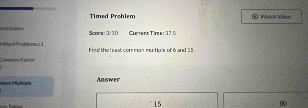 Timed Problem Watch Video 
cterization 
Score: 3/10 Current Time: 37.5 
Ward Problems L1 
Find the least common multiple of 6 and 15. 
Common Factor 
an Multiple 
Answer
15
90