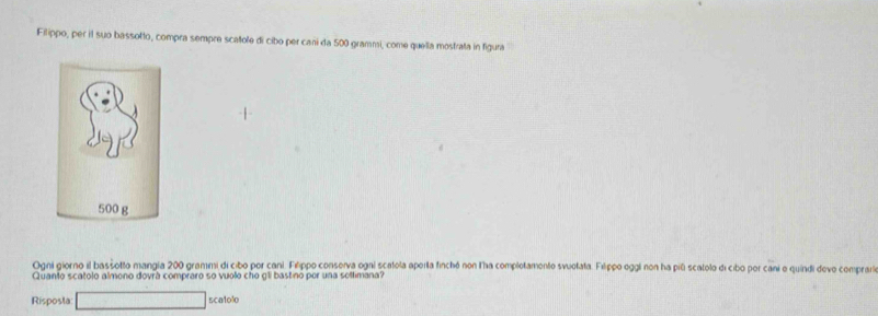 Filippo, per il suo bassotto, compra sempre scatole di cibo per caní da 500 grammi, come quella mostrata in figuna 
Ogni giorno il basšotto mangia 200 grammi di cibo por cani. Filippo conserva ogai scatola aperla finchó non lha complotamento svuolata. Filippo oggi non ha pili scalolo di cibo por cani o quindi devo comprara 
Quanto scatolo almono dovrá compraro so vuolo cho gli bastino por una soltimana? 
Risposla □ 5ca