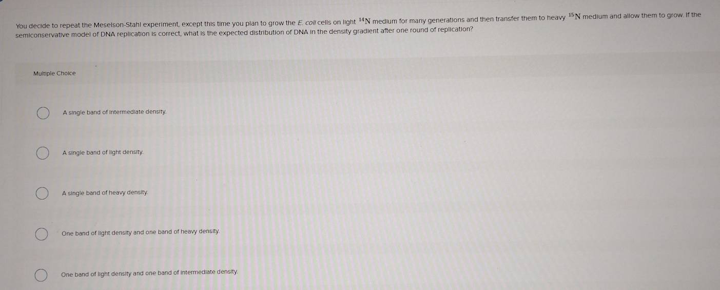 You decide to repeat the Meselson-Stahl experiment, except this time you plan to grow the E. col/ cells on light ¹*N medium for many generations and then transfer them to heavy ¹⁵N medium and allow them to grow. If the
semiconservative model of DNA replication is correct, what is the expected distribution of DNA in the density gradient after one round of replication?
Multiple Choice
A single band of intermediate density.
A single band of light density.
A single band of heavy density.
One band of light density and one band of heavy density.
One band of light density and one band of intermediate density