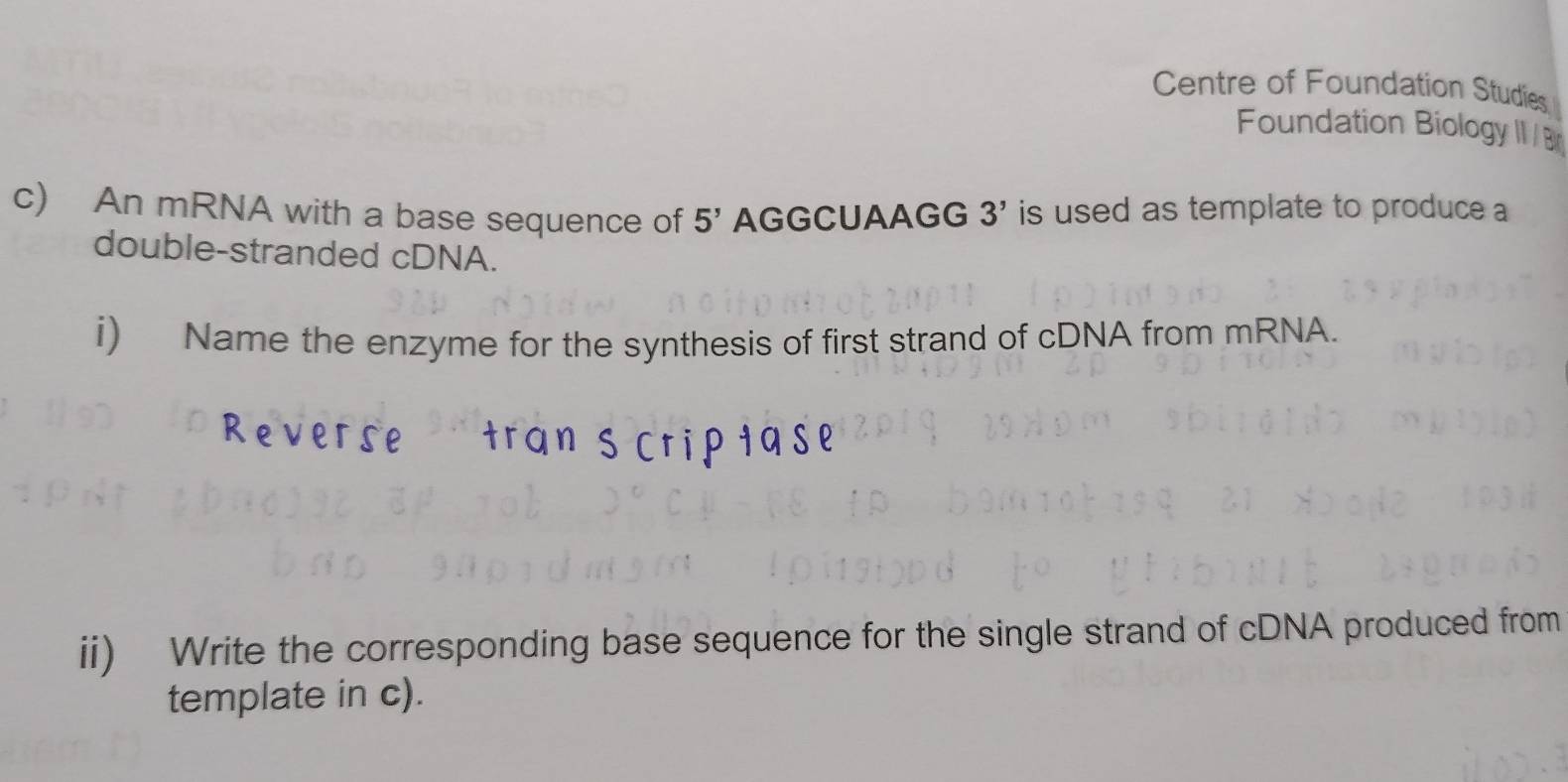 Centre of Foundation Studies 
Foundation BiologyII /B 
c) An mRNA with a base sequence of 5^(5') AGGCUAAGG 3' is used as template to produce a 
double-stranded cDNA. 
i) Name the enzyme for the synthesis of first strand of cDNA from mRNA. 
ii) Write the corresponding base sequence for the single strand of cDNA produced from 
template in c).