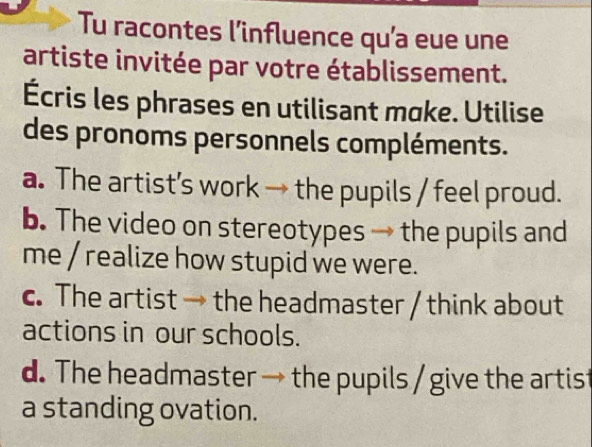 Tu racontes l’influence qu’a eue une
artiste invitée par votre établissement.
Écris les phrases en utilisant moke. Utilise
des pronoms personnels compléments.
a. The artist’s work → the pupils / feel proud.
b. The video on stereotypes → the pupils and
me / realize how stupid we were.
c. The artist → the headmaster / think about
actions in our schools.
d. The headmaster → the pupils / give the artist
a standing ovation.