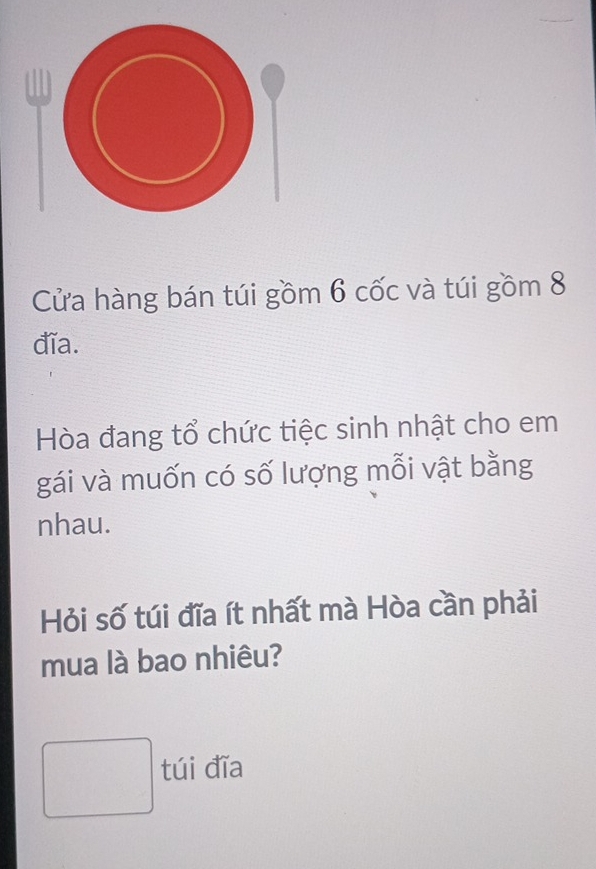 Cửa hàng bán túi gồm 6 cốc và túi gồm 8
đĩa. 
Hòa đang tổ chức tiệc sinh nhật cho em 
gái và muốn có số lượng mỗi vật bằng 
nhau. 
Hỏi số túi đĩa ít nhất mà Hòa cần phải 
mua là bao nhiêu? 
túi đĩa