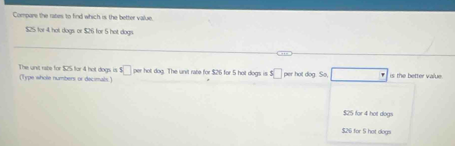 Compare the rates to find which is the better value.
$25 for 4 hot dogs or $26 for 5 hot dogs
The unit rate for $25 for 4 hot dogs is $□ per hot dog. The unit rate for $26 for 5 hot dogs is $□ per hot dog. So, is the better value.
(Type whole numbers or decimals.)
$25 for 4 hot dogs
$26 for 5 hot dogs