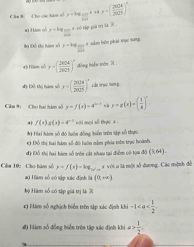 Cho các hàm số y=log _ 2025/2024 x và y=( 2024/2025 )^x.
a) Hàm số y=log _ 2025/2024 xco có tập giá trị là R .
b) Đồ thị hàm số y=log _ 2025/2024 x nằm bên phải trục tung.
c) Hàm số y=( 2024/2025 )^x dồng biến trên R .
d)I 20° thị hàm số y=( 2024/2025 )^x cất trục tung.
Câu 9: Cho hai hàm số y=f(x)=4^(2x-3) và y=g(x)=( 1/4 )^x.
a) f(x).g(x)=4^(x-3) với mọi số thực x.
b) Hai hàm số đó luôn đồng biến trên tập số thực.
c) Đồ thị hai hàm số đó luôn nằm phía trên trục hoành.
d) Đồ thị hai hàm số trên cắt nhau tại điểm có tọa độ (3;64). 
Câu 10: Cho hàm số y=f(x)=log _2a^2+a x với a là một số dương. Các mệnh đề
a) Hàm số có tập xác định là (0,+∈fty ). 
b) Hàm số có tập giá trị là R
c) Hàm số nghịch biến trên tập xác định khi -1. 
d) Hàm số đồng biến trên tập xác định khi a> 1/2 .