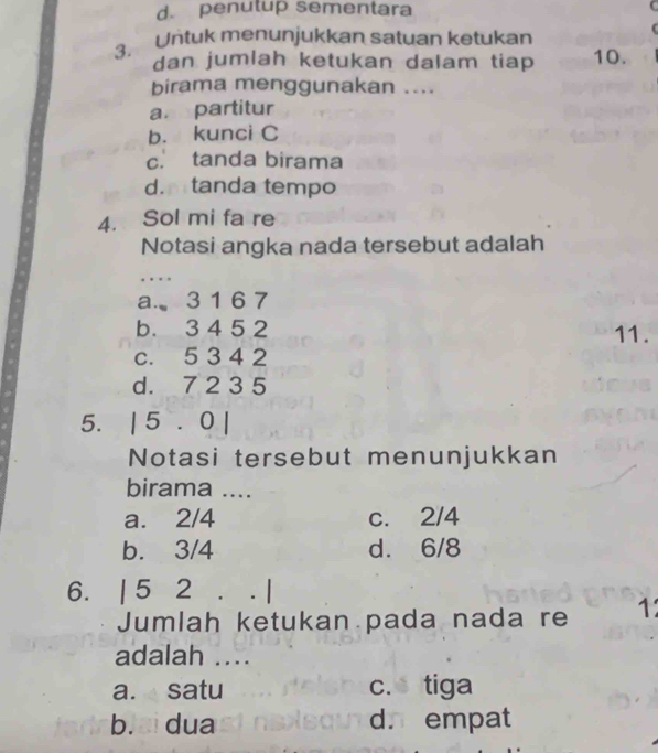 d. penutup sementara
3. Untuk menunjukkan satuan ketukan
dan jumlah ketukan dalam tiap 10.
birama menggunakan ....
a partitur
b. kunci C
c. tanda birama
d.mtanda tempo
4. Sol mi fa re
Notasi angka nada tersebut adalah
_
…
a.、 3 1 6 7
b. 3 4 5 2 11.
c. 5 3 4 2
d. 7 2 3 5
5. | 5 . 0 |
Notasi tersebut menunjukkan
birama ....
a. 2/4 c. 2/4
b. 3/4 d. 6/8
6. | 5 2. . |
Jumlah ketukan pada nada re 1
adalah ...
a. satu c. tiga
b. ai dua d. empat