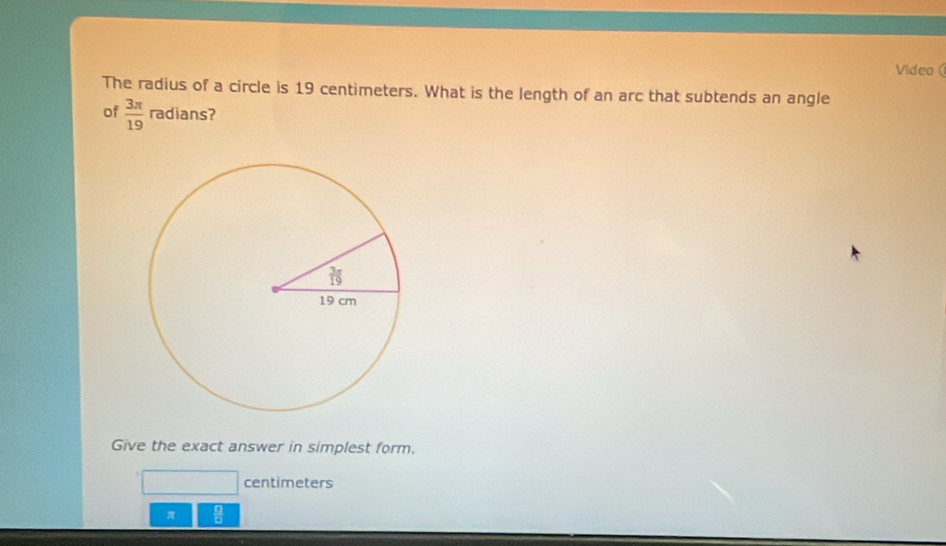 Video 
The radius of a circle is 19 centimeters. What is the length of an arc that subtends an angle
of  3π /19  radians?
Give the exact answer in simplest form.
centimeters
 □ /□  