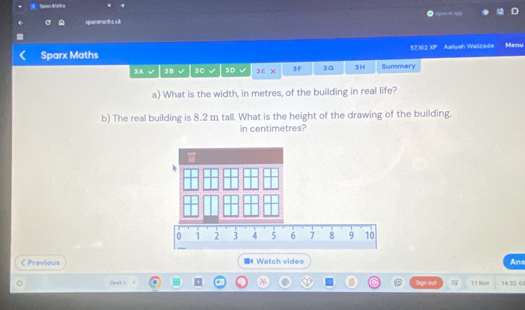 Spacx Matha 
spanmaths uk Ca dì ni 
Sparx Maths 57,162 XI Aaliyah Walizada Menu 
3A 3B 3C 3D 3 E X 3F 3G 3H Summary 
a) What is the width, in metres, of the building in real life? 
b) The real building is 8.2 m tall. What is the height of the drawing of the building, 
in centimetres? 
< Previous Watch video Ans 
Dock 1 B Sign out 11 Nov 16:32 G