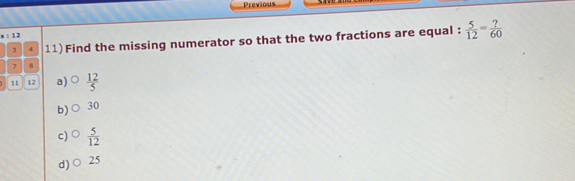 Previous
s : 12
3 4 11)Find the missing numerator so that the two fractions are equal :  5/12 = ?/60 
7 8
] 11 12 a)  12/5 
b) 30
c)  5/12 
d) 25