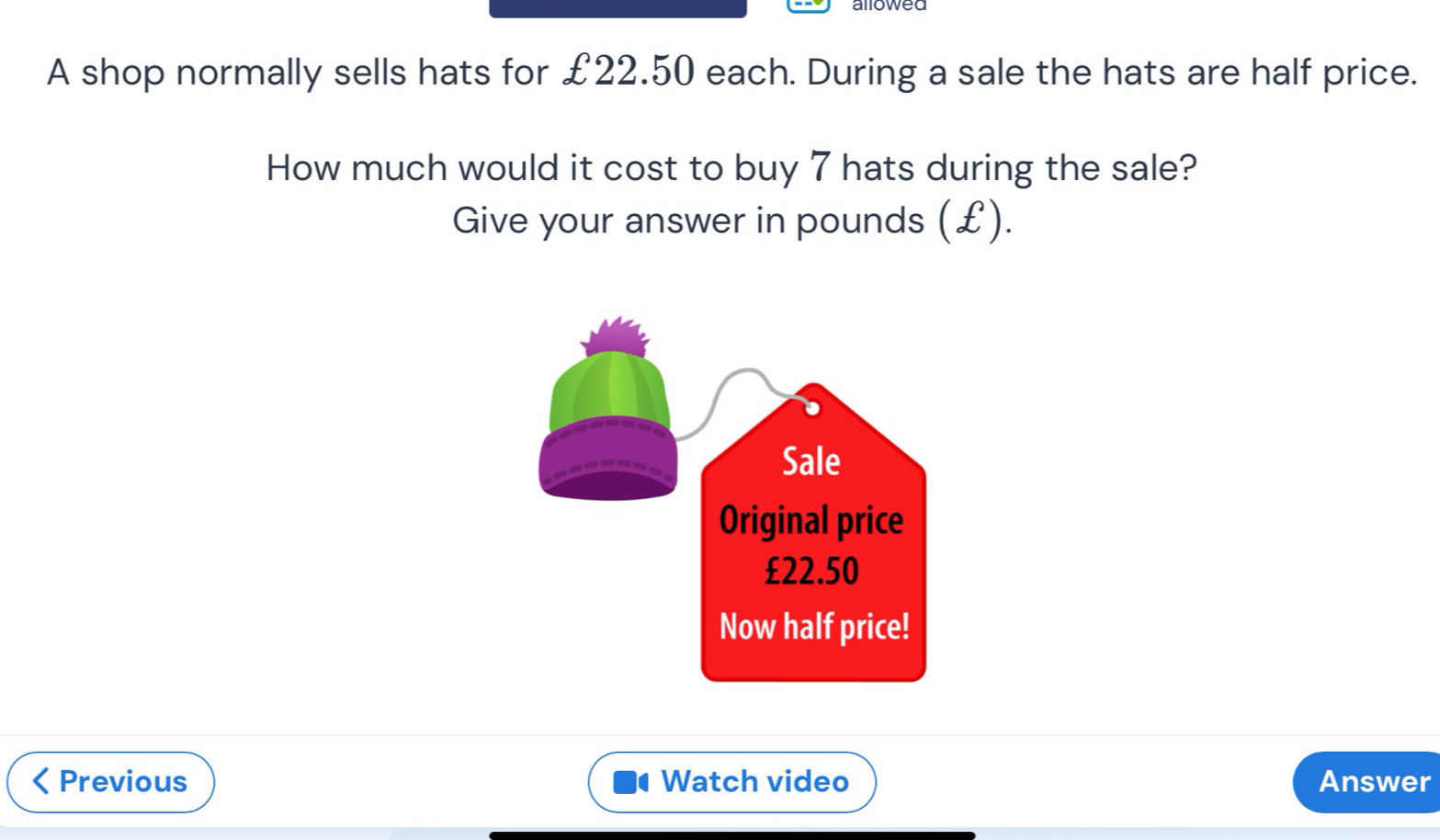 allowed 
A shop normally sells hats for £22.50 each. During a sale the hats are half price. 
How much would it cost to buy 7 hats during the sale? 
Give your answer in pounds (£). 
Previous Watch video Answer