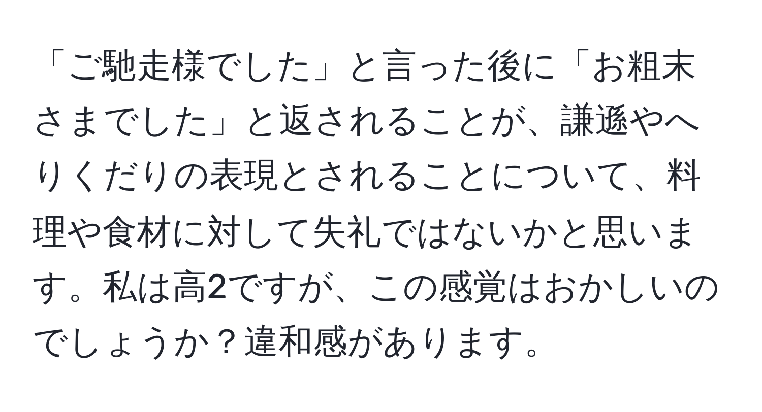 「ご馳走様でした」と言った後に「お粗末さまでした」と返されることが、謙遜やへりくだりの表現とされることについて、料理や食材に対して失礼ではないかと思います。私は高2ですが、この感覚はおかしいのでしょうか？違和感があります。