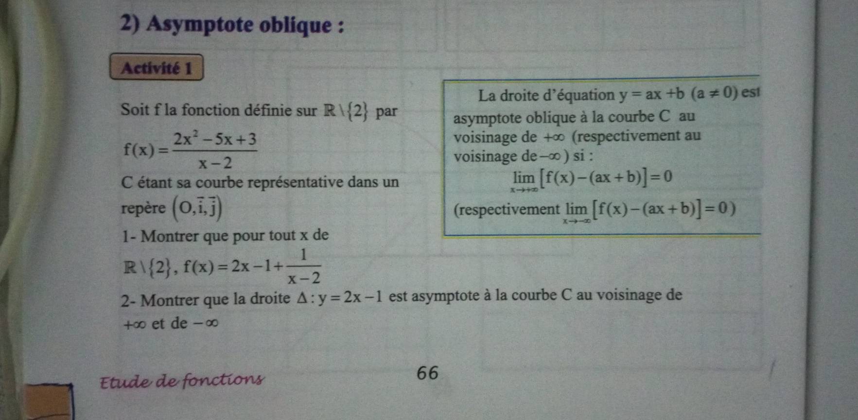 Asymptote oblique : 
Activité 1 
La droite d'équation y=ax+b(a!= 0) es1 
Soit f la fonction définie sur Rvee  2 par 
asymptote oblique à la courbe C au
f(x)= (2x^2-5x+3)/x-2 
voisinage de +∞ (respectivement au 
voisinage de -∞) si : 
C étant sa courbe représentative dans un
limlimits _xto +∈fty [f(x)-(ax+b)]=0
repère (O,vector i,vector j) (respectivement limlimits _xto -∈fty [f(x)-(ax+b)]=0)
1- Montrer que pour tout x de
Rvee  2 ,f(x)=2x-1+ 1/x-2 
2- Montrer que la droite △ :y=2x-1 est asymptote à la courbe C au voisinage de
+∞ et de -∞
Etude de fonctions 
66