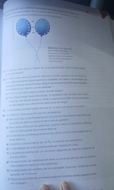 a No hao d5 figura 8,54 foi friccionado com uma funela de la Debee de
am inqulados. Por um tampo, elas ficaram añastados um 
me índica à figura. Explique por que isso aconteres
a for que em dias secos o cabeio de uma pessoa pode fícar eriçado depois
zo fer Derteado?
# se das multo secos é possível eletrizar o corpo quando nos movimenta.
prncipalmente sobré tapetes e carpetes. As vezes, a quantidade de
carça e suficiente para provocar pequenos choques quando tocamos objes
s metálicos ou mesmo outras pessoas.
al Como é chamado esse processo de eletrização?
El Para descarregar essa eletrização, é necessário ter contato com outro
material que recebe parte ou toda à carga acumulada. Qual é processo
de eletrização que caracteriza essa troça de carga?
3 Qual processo de eletrização eletriza as nuvens que causam os raios?
 No cademo, indique as afirmativas verdadeiras.
a) Para que haja corrente elétrica em um circuito, deve haver uma diferença
de potencial elétrico entre os terminais do gerador:
b) Para certa diferença de potencial, quanto maior a resistência elétrica,
maior a intensidade de corrente elétrica.
c) Aumentando a diferença de potencial, diminuímos a intensidade da cor-
rente elétrica.
d) varando o comprimento de um fio, mudamos sua resistência.
e) A intensidade de uma corrente pode ser medida em volts.
f A resistência elétrica de um condutor depende do tipo de material de
que ele é feito.
g) Na associação de resistores em série, a corrente elétrica tem a mesma
intensidade em cada um dos resistores.
h) Na associação em paralelo, se uma lâmpada ''queimar', todas as outras
deixarão de funcionar.
1 Todos os resistores de uma associação em paralelo estão ligados à mes-
ma voltagem.