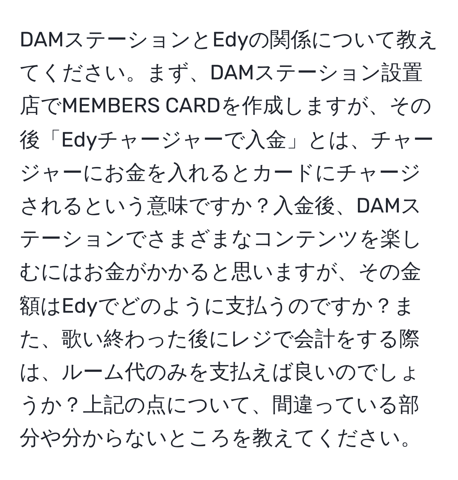 DAMステーションとEdyの関係について教えてください。まず、DAMステーション設置店でMEMBERS CARDを作成しますが、その後「Edyチャージャーで入金」とは、チャージャーにお金を入れるとカードにチャージされるという意味ですか？入金後、DAMステーションでさまざまなコンテンツを楽しむにはお金がかかると思いますが、その金額はEdyでどのように支払うのですか？また、歌い終わった後にレジで会計をする際は、ルーム代のみを支払えば良いのでしょうか？上記の点について、間違っている部分や分からないところを教えてください。