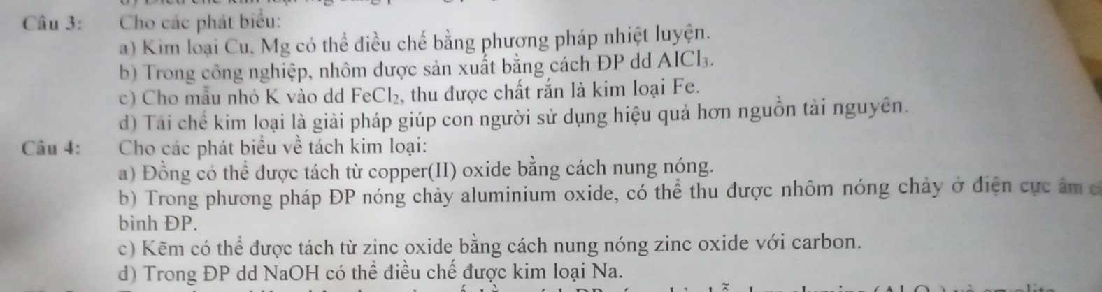 Cho các phát biểu: 
a) Kim loại Cu, Mg có thể điều chế bằng phương pháp nhiệt luyện. 
b) Trong công nghiệp, nhôm được sản xuất bằng cách ĐP dd AlCl. 
c) Cho mẫu nhỏ K vào dd FeCl₂, , thu được chất rắn là kim loại Fe. 
d) Tái chế kim loại là giải pháp giúp con người sử dụng hiệu quả hơn nguồn tài nguyên. 
Câu 4: Cho các phát biểu về tách kim loại: 
a) Đồng có thể được tách từ copper(II) oxide bằng cách nung nóng. 
b) Trong phương pháp ĐP nóng chảy aluminium oxide, có thể thu được nhôm nóng chảy ở điện cực âm c 
bình ĐP. 
c) Kẽm có thể được tách từ zinc oxide bằng cách nung nóng zinc oxide với carbon. 
d) Trong ĐP dd NaOH có thể điều chế được kim loại Na.