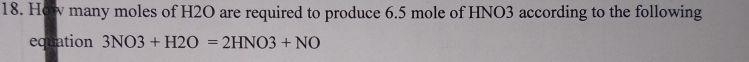 How many moles of H2O are required to produce 6.5 mole of HNO3 according to the following 
equation 3NO3+H2O=2HNO3+NO