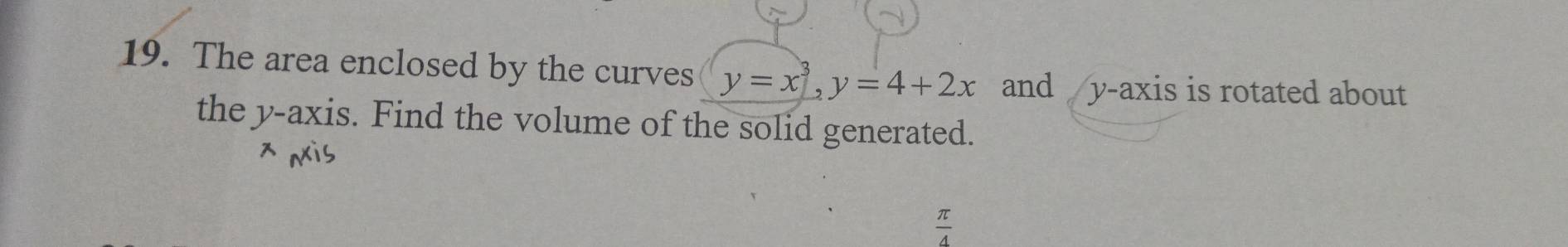 The area enclosed by the curves y=x^3, y=4+2x and y-axis is rotated about 
the y-axis. Find the volume of the solid generated.
 π /4 