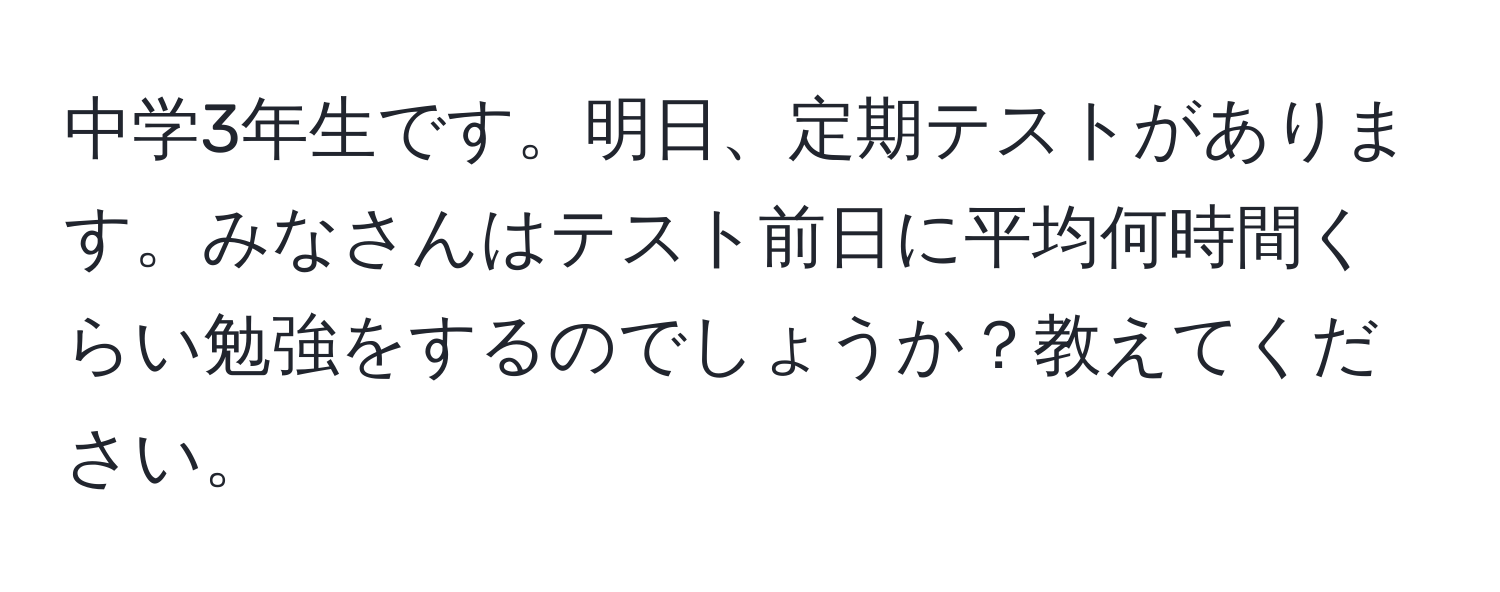 中学3年生です。明日、定期テストがあります。みなさんはテスト前日に平均何時間くらい勉強をするのでしょうか？教えてください。