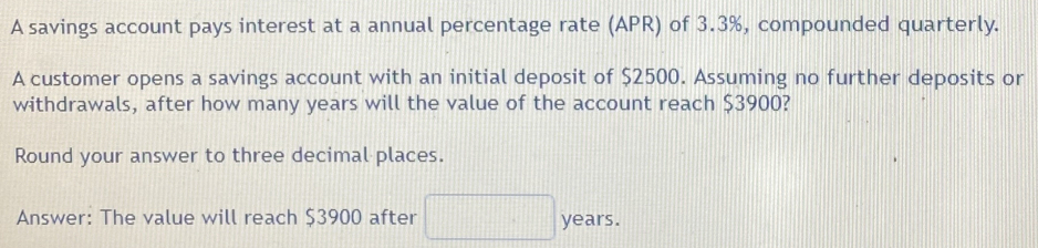 A savings account pays interest at a annual percentage rate (APR) of 3.3%, compounded quarterly. 
A customer opens a savings account with an initial deposit of $2500. Assuming no further deposits or 
withdrawals, after how many years will the value of the account reach $3900? 
Round your answer to three decimal places. 
Answer: The value will reach $3900 after years.