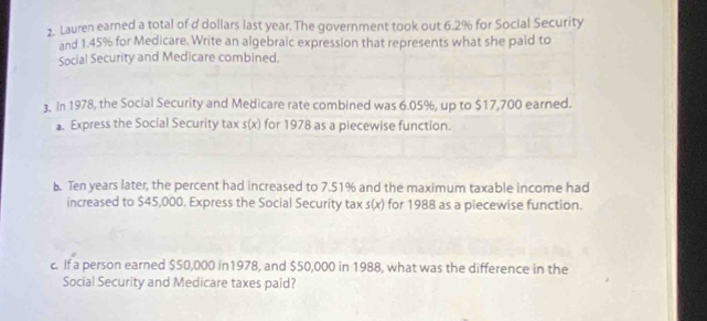 Lauren earned a total of d dollars last year. The government took out 6.2% for Social Security 
and 1.45% for Medicare. Write an algebraic expression that represents what she paid to 
Social Security and Medicare combined. 
3. In 1978, the Social Security and Medicare rate combined was 6.05%, up to $17,700 earned. 
a. Express the Social Security tax s(x) for 1978 as a piecewise function. 
b. Ten years later, the percent had increased to 7.51% and the maximum taxable income had 
increased to $45,000. Express the Social Security tax s(x) for 1988 as a piecewise function. 
c. If a person earned $50,000 in1978, and $50,000 in 1988, what was the difference in the 
Social Security and Medicare taxes paid?