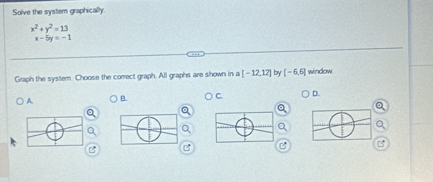 Solve the system graphically.
x^2+y^2=13
x-5y=-1
Graph the system. Choose the correct graph. All graphs are shown in a [-12,12] by [-6,6] window 
A. 
B. 
C. 
D.