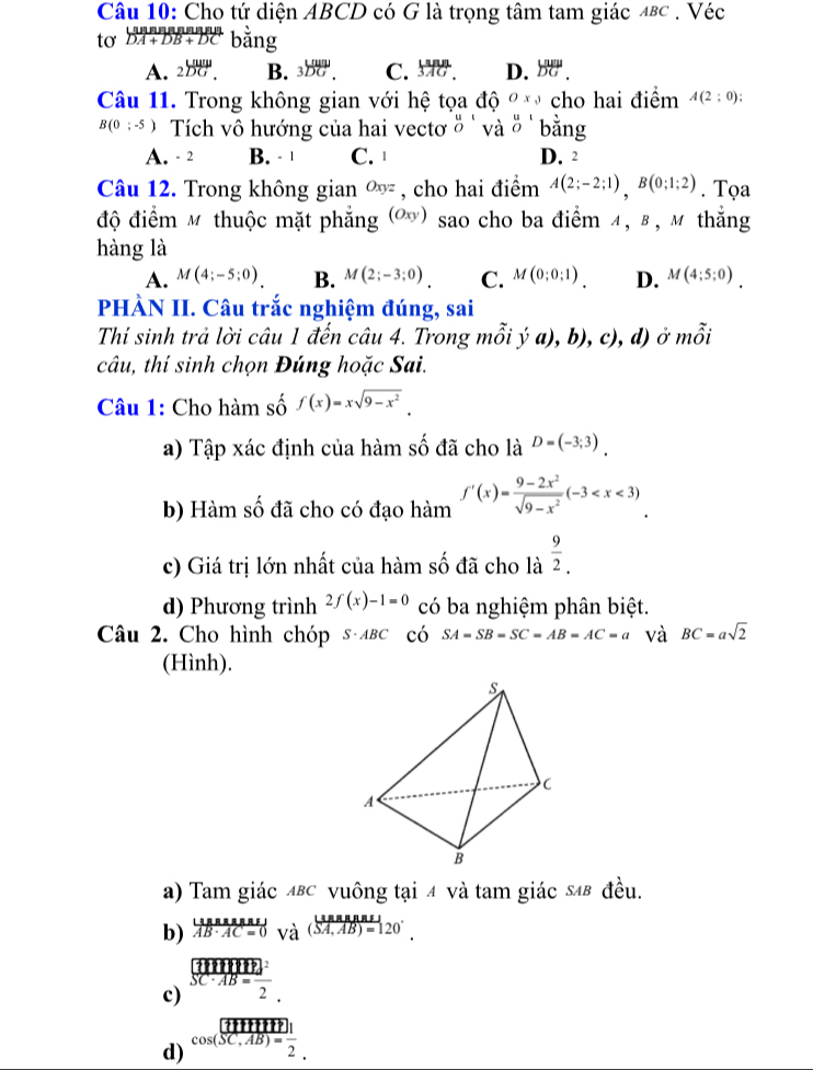 Cho tứ diện ABCD có G là trọng tâm tam giác 48c . Véc
to  (|MFA+DB+DCD||)/DA+DB+DC  bằng
A. 2overline DG. B. 3overline DG. C.  1nn/3AG . D. beginarrayr Lum vector DG.endarray
Câu 11. Trong không gian với hệ tọa độ Ox_3 cho hai điểm A(2:0);
B(0;-5) Tích vô hướng của hai vectơ beginarrayr u Oendarray và beginarrayr u1 Oendarray bằng
A. - 2 B. - 1 C. D. 2
Câu 12. Trong không gian Oxyz , cho hai điểm A(2;-2;1),B(0;1;2). Tọa
độ điểm M thuộc mặt phẳng (Oxy) sao cho ba điểm α, β , м thắng
hàng là
A. M(4;-5;0). B. M(2;-3;0). C. M(0;0;1). D. M(4;5;0).
PHÀN II. Câu trắc nghiệm đúng, sai
Thí sinh trả lời câu 1 đến câu 4. Trong mỗi ya),b),c), d) ở mwidehat hat Oi
câu, thí sinh chọn Đúng hoặc Sai.
Câu 1: Cho hàm số f(x)=xsqrt(9-x^2).
a) Tập xác định của hàm số đã cho là D=(-3;3).
b) Hàm số đã cho có đạo hàm f'(x)= (9-2x^2)/sqrt(9-x^2) (-3
c) Giá trị lớn nhất của hàm số đã cho là  9/2 .
d) Phương trình 2f(x)-1=0 có ba nghiệm phân biệt.
Câu 2. Cho hình chóp s лвc có SA=SB=SC=AB=AC=a và BC=asqrt(2)
(Hình).
a) Tam giác 4βc vuông tại 4 và tam giác 54β đều.
b) overline ABAAAMAB· AC=0_(Va)^((SA,AB)=120^(.).)
c) beginarrayr (IIIII)^2 SC· AB= 1/2 endarray
d) beginarrayr  cos (overline IIIHIT)| cos (overline SC,AB)= 1/2 endarray .