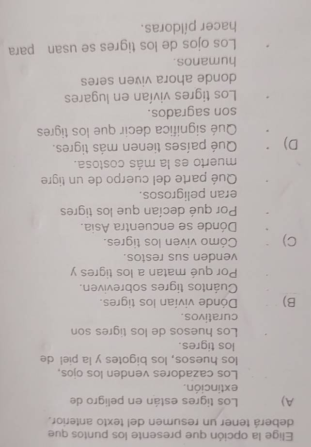 Elige la opción que presente los puntos que
deberá tener un resumen del texto anterior.
A) Los tigres están en peligro de
extinción.
Los cazadores venden los ojos,
los huesos, los bigotes y la piel de
los tigres.
Los huesos de los tigres son
curativos.
B) Dónde vivían los tigres.
Cuántos tigres sobreviven.
Por qué matan a los tigres y
venden sus restos.
C) Cómo viven los tigres.
Dónde se encuentra Asia.
Por qué decían que los tigres
eran peligrosos.
Qué parte del cuerpo de un tigre
muerto es la más costosa.
D) Qué países tienen más tigres.
Qué significa decir que los tigres
son sagrados.
Los tigres vivían en lugares
donde ahora viven seres
humanos.
Los ojos de los tigres se usan para
hacer píldoras.