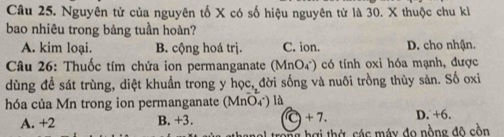 Nguyên tử của nguyên tố X có số hiệu nguyên tử là 30. X thuộc chu kỉ
bao nhiêu trong bảng tuần hoàn?
A. kim loại. B. cộng hoá trị. C. ion. D. cho nhận.
* Câu 26: Thuốc tím chứa ion permanganate (MnO_4^-) có tính oxi hóa mạnh, được
dùng đề sát trùng, diệt khuẩn trong y học, đời sống và nuôi trồng thủy sản. Số oxi
hóa của Mn trong ion permanganate (MnO₄) là
A. +2 B. +3. C + 7. D. +6.
hợ i th ờ các máy đo nồng độ cồn