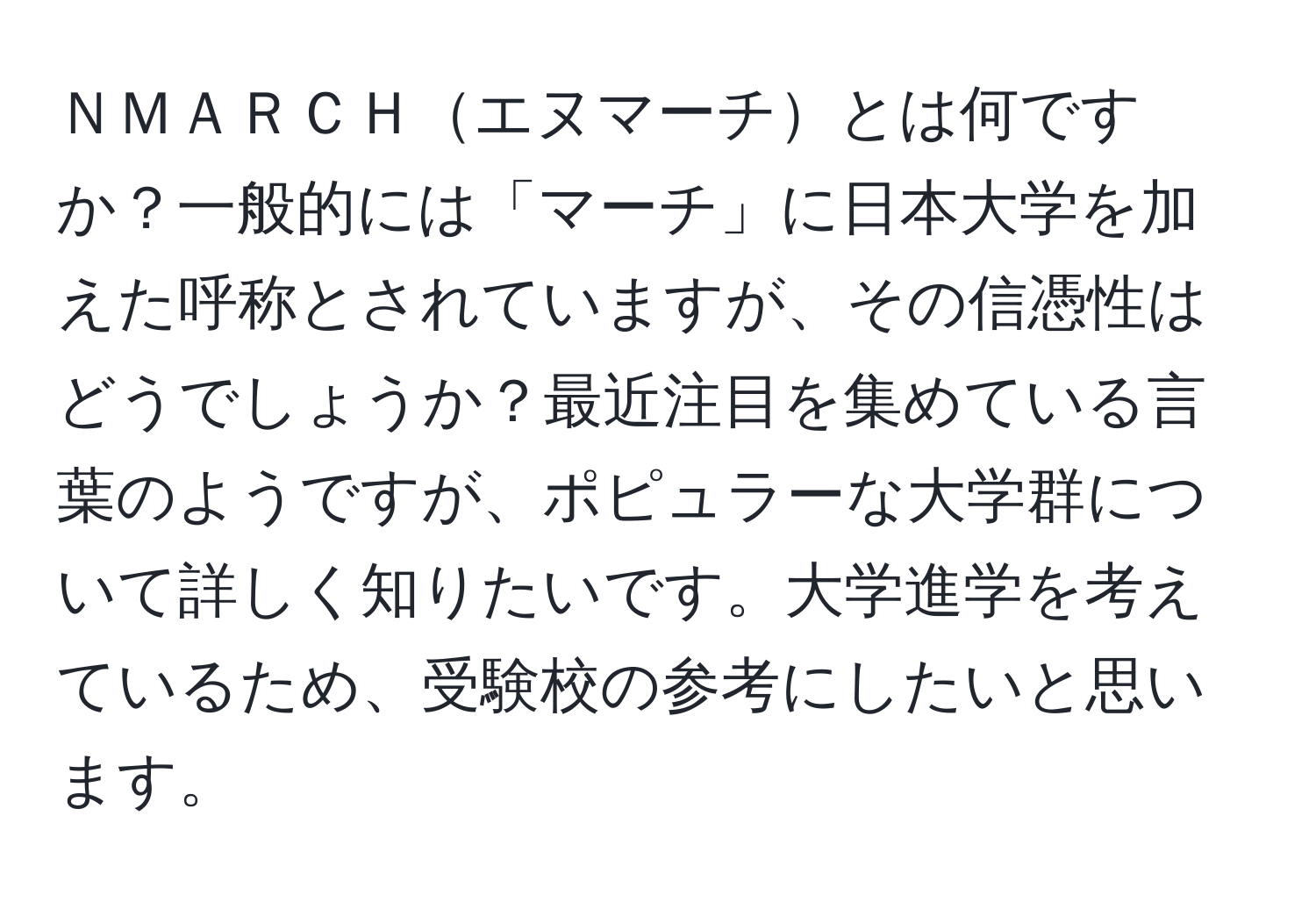 ＮＭＡＲＣＨエヌマーチとは何ですか？一般的には「マーチ」に日本大学を加えた呼称とされていますが、その信憑性はどうでしょうか？最近注目を集めている言葉のようですが、ポピュラーな大学群について詳しく知りたいです。大学進学を考えているため、受験校の参考にしたいと思います。