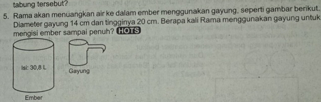 tabung tersebut? 
5. Rama akan menuangkan air ke dalam ember menggunakan gayung, seperti gambar berikut. 
Diameter gayung 14 cm dan tingginya 20 cm. Berapa kali Rama menggunakan gayung untuk 
mengisi ember sampai penuh? HOTS 
Gayung