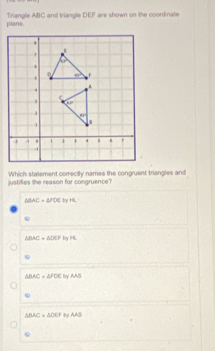 Triangle ABC and triangle DEF are shown on the coordinate
plane.
Which statement correctly names the congruent triangles and
justifies the reason for congruence?
△ BAC=△ FDE by HL
△ BAC=△ DEF by HL
△
△ BAC=△ FDE by MS
△ BAC=△ DEF by AAS