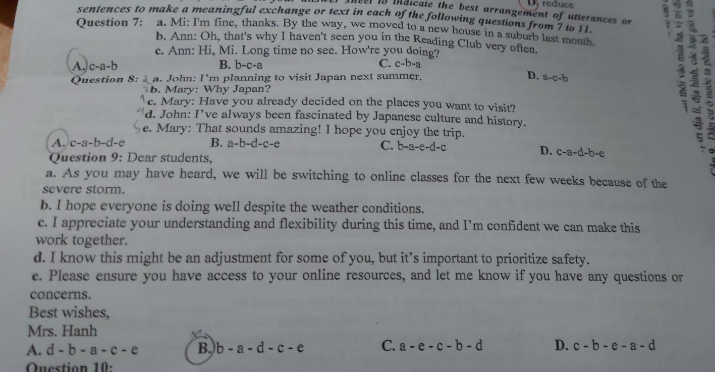 Dyreduce
neer to indicate the best arrangement of utterances or :
sentences to make a meaningful exchange or text in each of the following questions from 7 to 11.
Question 7: . a. Mi: I'm fine, thanks. By the way, we moved to a new house in a suburb last month.
b. Ann: Oh, that's why I haven't seen you in the Reading Club very often.
c. Ann: Hi, Mi. Long time no see. How're you doing?
A. c-a-b B. b-c-a C. c-b-a
Question 8: a. John: I’m planning to visit Japan next summer. D. a-c-b
b. Mary: Why Japan?
c. Mary: Have you already decided on the places you want to visit?
d. John: I’ve always been fascinated by Japanese culture and history.
e. Mary: That sounds amazing! I hope you enjoy the trip.
A. c-a-b-d-e B. a-b-d-c-e
C. b-a-e-d-c D. c-a-d-b-e

Question 9: Dear students,
a. As you may have heard, we will be switching to online classes for the next few weeks because of the
severe storm.
b. I hope everyone is doing well despite the weather conditions.
c. I appreciate your understanding and flexibility during this time, and I’m confident we can make this
work together.
d. I know this might be an adjustment for some of you, but it’s important to prioritize safety.
e. Please ensure you have access to your online resources, and let me know if you have any questions or
concerns.
Best wishes,
Mrs. Hanh
C.
A. d-b-a-c-e B. b-a-d-c-e a-e-c-b-d D. c-b-e-a-d
Question 10: