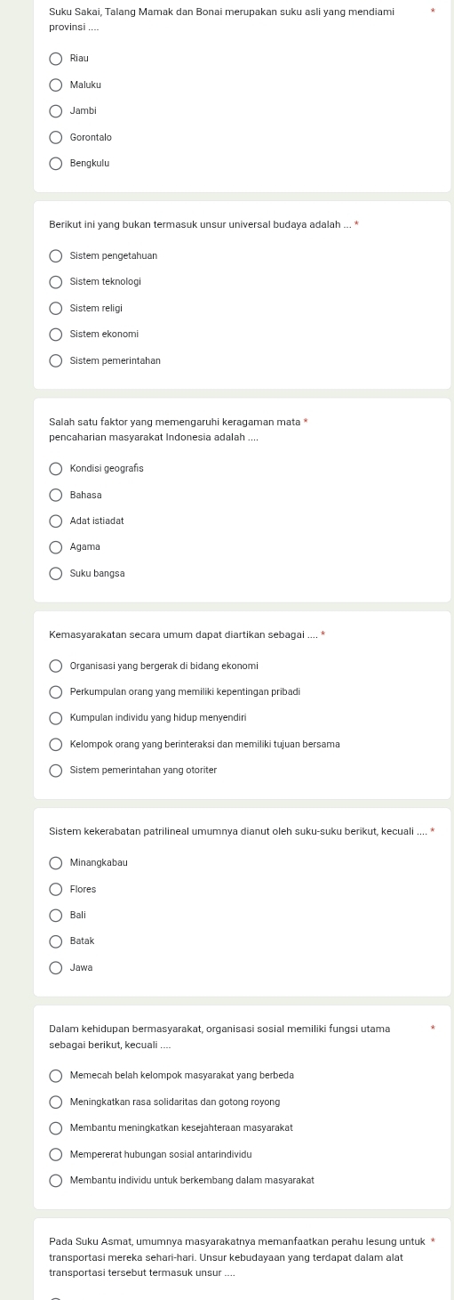 Suku Sakai, Talang Mamak dan Bonai merupakan suku asli yang mendiami
provinsi ....
Riau
Jambi
Gorontalo
Bengkulu
Berikut ini yang bukan termasuk unsur universal budaya adalah ... *
Sistem pengetahuan
Sistem teknologi
Sistem religi
pencaharian masyarakat Indonesia adalah .
Kondisi geografis
Bahasa
Adat istiadat
Agama
Suku bangsa
Kemasyarakatan secara umum dapat diartikan sebagai .... *
Perkumpulan orang yang memiliki kepentingan pribadi
Kumpulan individu yang hidup menyendiri
Kelompok orang yang berinteraksi dan memiliki tujuan bersama
Sistem pemerintahan yang otoriter
Sistem kekerabatan patrilineal umumnya dianut oleh suku-suku berikut, kecuali .... *
Flores
Bali
Batak
Jawa
Dalam kehidupan bermasyarakat, organisasi sosial memiliki fungsi utama
sebaqai berikut, kecuali
Memecah belah kelompok masyarakat yang berbeda
Meningkatkan rasa solidaritas dan gotong royong
Membantu meningkatkan kesejahteraan masyarakat
Mempererat hubungan sosial antarindividu
Membantu individu untuk berkembang dalam masyarakat
transportasi mereka sehari-hari. Unsur kebudayaan yang terdapat dalam alat
transportasi tersebut termasuk unsur