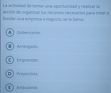 La actividad de tomar una oportunidad y realizar la
acción de organizar los recursos necesarios para crear o
fundar una empresa o negocio, se le llama:
A Gobernante.
B  Arriesgado.
C Emprender.
DProyectista.
E Ambulante.