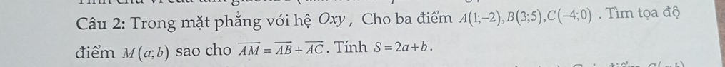 Trong mặt phẳng với hệ Oxy , Cho ba điểm A(1;-2), B(3;5), C(-4;0). Tìm tọa độ 
điểm M(a;b) sao cho overline AM=overline AB+overline AC. Tính S=2a+b.